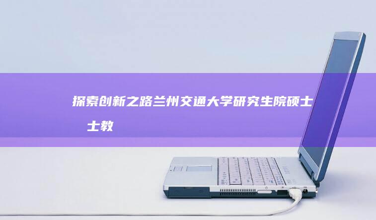 探索创新之路：兰州交通大学研究生院硕士博士教育概览